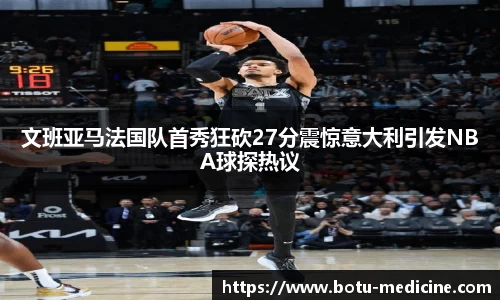 文班亚马法国队首秀狂砍27分震惊意大利引发NBA球探热议