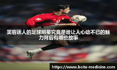 笑容迷人的足球明星究竟是谁让人心动不已的魅力背后有哪些故事